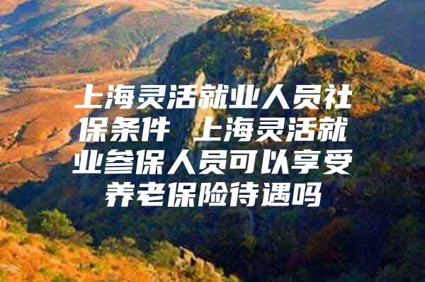 上海灵活就业人员社保条件 上海灵活就业参保人员可以享受养老保险待遇吗