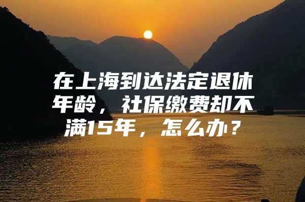 在上海到达法定退休年龄，社保缴费却不满15年，怎么办？