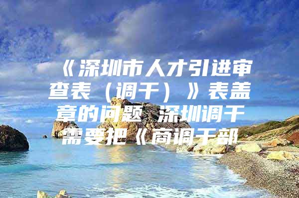 《深圳市人才引进审查表（调干）》表盖章的问题 深圳调干需要把《商调干部