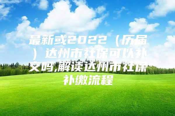 最新或2022（历届）达州市社保可以补交吗,解读达州市社保补缴流程