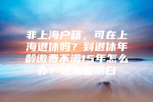 非上海户籍，可在上海退休吗？到退休年龄缴费不满15年怎么办？进来看明白