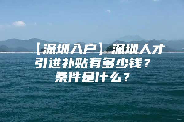 【深圳入户】深圳人才引进补贴有多少钱？条件是什么？