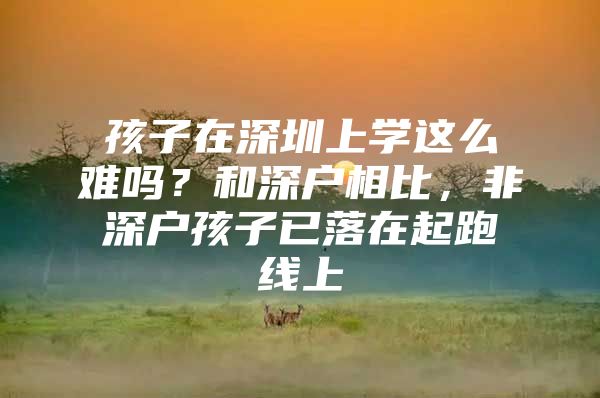 孩子在深圳上学这么难吗？和深户相比，非深户孩子已落在起跑线上