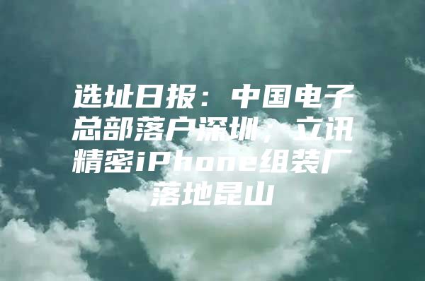 选址日报：中国电子总部落户深圳；立讯精密iPhone组装厂落地昆山