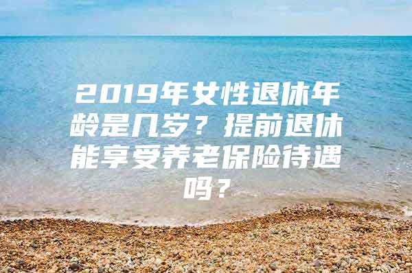 2019年女性退休年龄是几岁？提前退休能享受养老保险待遇吗？