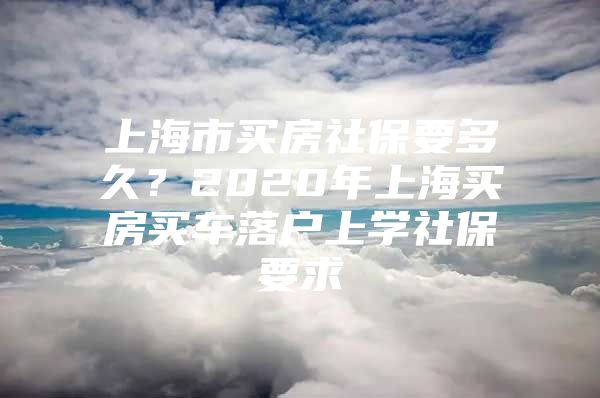 上海市买房社保要多久？2020年上海买房买车落户上学社保要求