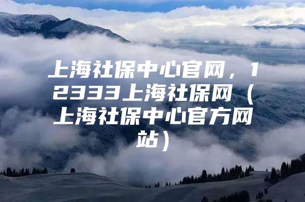 上海社保中心官网，12333上海社保网（上海社保中心官方网站）