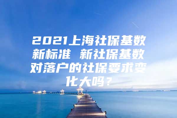 2021上海社保基数新标准 新社保基数对落户的社保要求变化大吗？