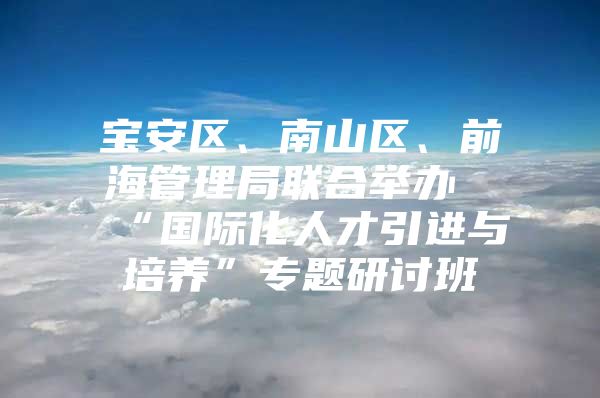 宝安区、南山区、前海管理局联合举办“国际化人才引进与培养”专题研讨班