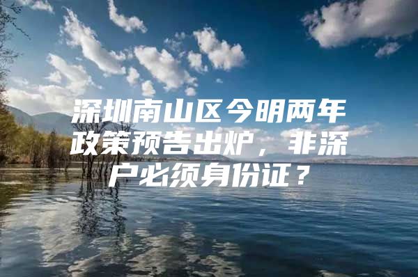 深圳南山区今明两年政策预告出炉，非深户必须身份证？