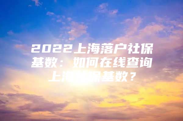 2022上海落户社保基数：如何在线查询上海社保基数？