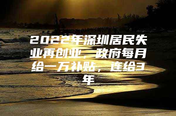 2022年深圳居民失业再创业，政府每月给一万补贴，连给3年