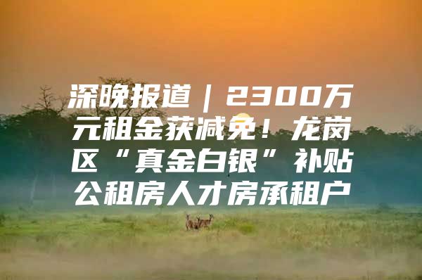 深晚报道｜2300万元租金获减免！龙岗区“真金白银”补贴公租房人才房承租户