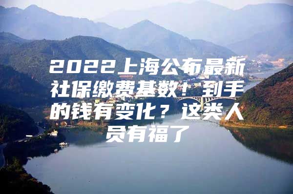 2022上海公布最新社保缴费基数！到手的钱有变化？这类人员有福了