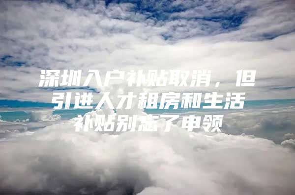 深圳入户补贴取消，但引进人才租房和生活补贴别忘了申领