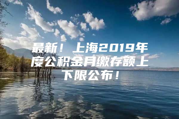 最新！上海2019年度公积金月缴存额上下限公布！