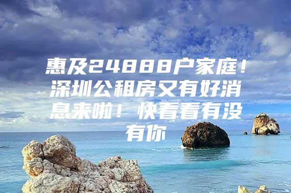 惠及24888户家庭！深圳公租房又有好消息来啦！快看看有没有你