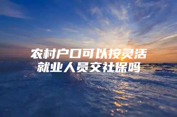 农村户口可以按灵活就业人员交社保吗