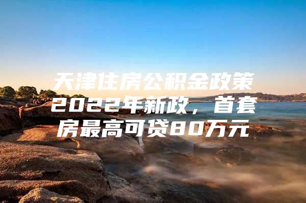 天津住房公积金政策2022年新政，首套房最高可贷80万元