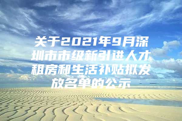 关于2021年9月深圳市市级新引进人才租房和生活补贴拟发放名单的公示