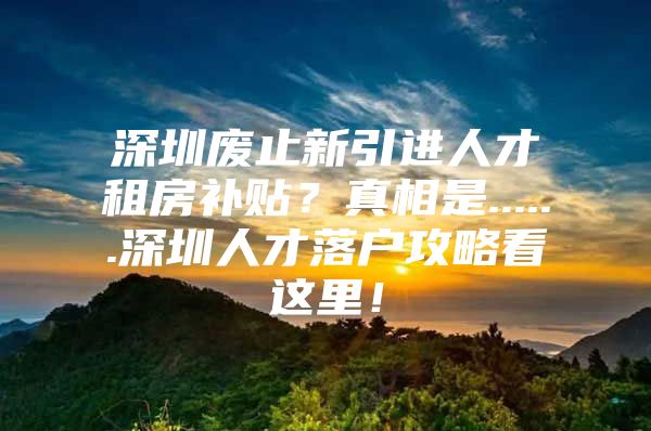 深圳废止新引进人才租房补贴？真相是......深圳人才落户攻略看这里！