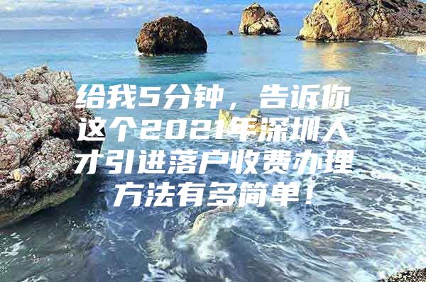 给我5分钟，告诉你这个2021年深圳人才引进落户收费办理方法有多简单！