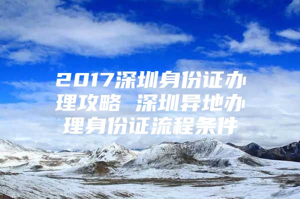 2017深圳身份证办理攻略 深圳异地办理身份证流程条件