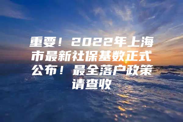 重要！2022年上海市最新社保基数正式公布！最全落户政策请查收