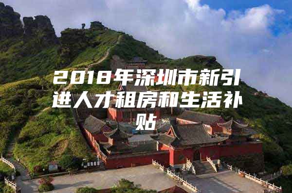 2018年深圳市新引进人才租房和生活补贴