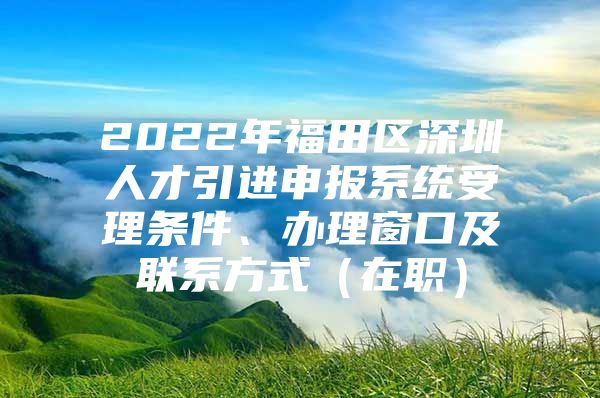 2022年福田区深圳人才引进申报系统受理条件、办理窗口及联系方式（在职）