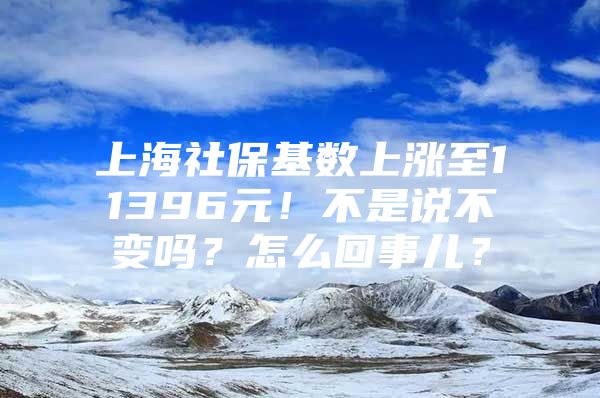 上海社保基数上涨至11396元！不是说不变吗？怎么回事儿？