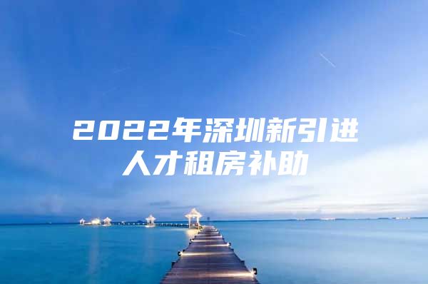 2022年深圳新引进人才租房补助