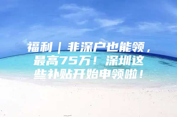 福利｜非深户也能领，最高75万！深圳这些补贴开始申领啦！