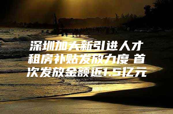 深圳加大新引进人才租房补贴发放力度　首次发放金额近1.5亿元