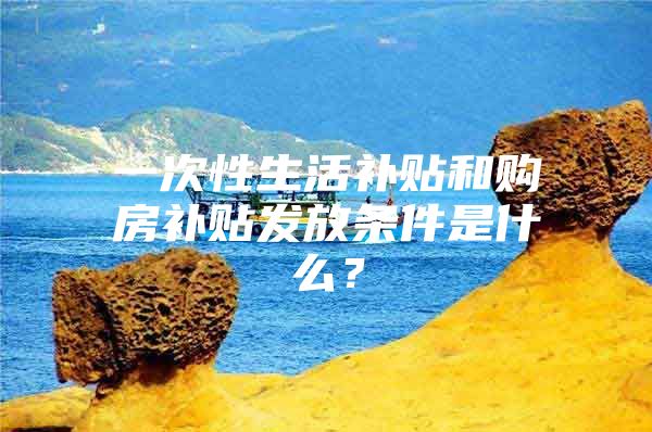 一次性生活补贴和购房补贴发放条件是什么？