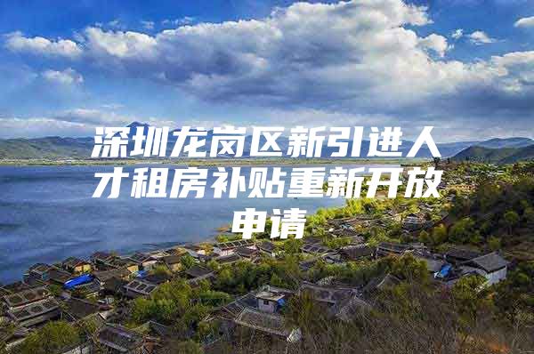 深圳龙岗区新引进人才租房补贴重新开放申请