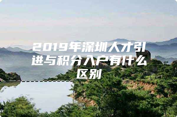 2019年深圳人才引进与积分入户有什么区别