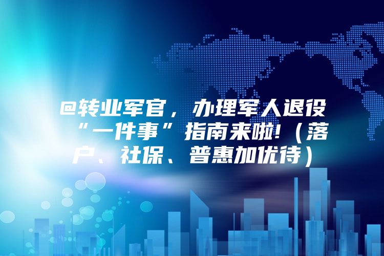 @转业军官，办理军人退役“一件事”指南来啦!（落户、社保、普惠加优待）