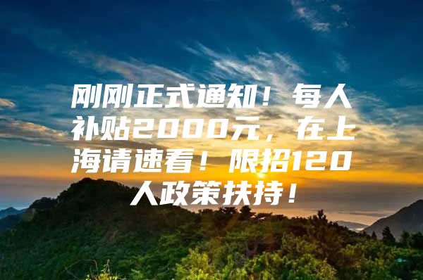 刚刚正式通知！每人补贴2000元，在上海请速看！限招120人政策扶持！