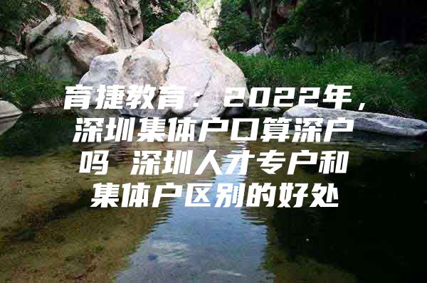 育捷教育：2022年，深圳集体户口算深户吗 深圳人才专户和集体户区别的好处