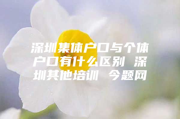 深圳集体户口与个体户口有什么区别 深圳其他培训 今题网