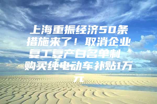 上海重振经济50条措施来了！取消企业复工复产白名单制 购买纯电动车补贴1万元