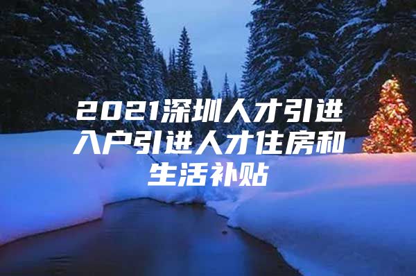 2021深圳人才引进入户引进人才住房和生活补贴