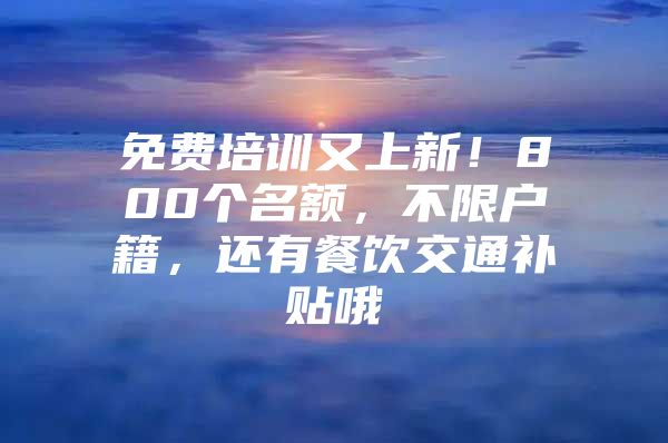 免费培训又上新！800个名额，不限户籍，还有餐饮交通补贴哦