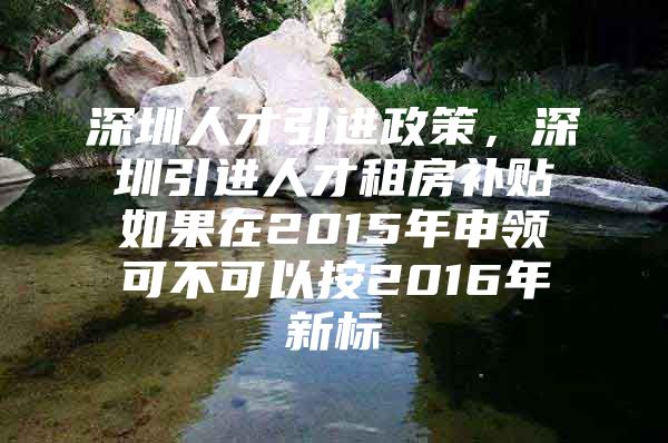 深圳人才引进政策，深圳引进人才租房补贴如果在2015年申领可不可以按2016年新标