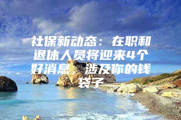 社保新动态：在职和退休人员将迎来4个好消息，涉及你的钱袋子