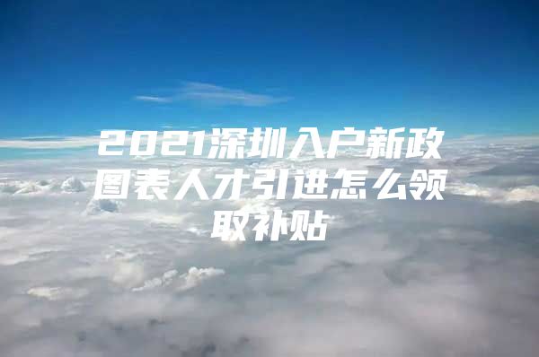 2021深圳入户新政图表人才引进怎么领取补贴