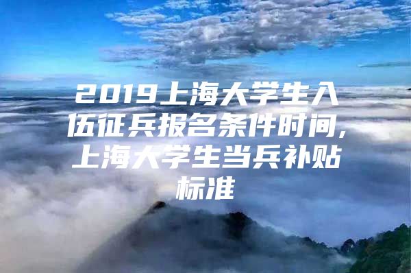 2019上海大学生入伍征兵报名条件时间,上海大学生当兵补贴标准