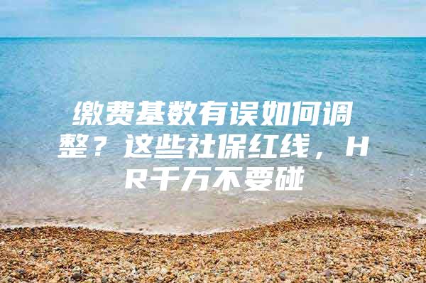 缴费基数有误如何调整？这些社保红线，HR千万不要碰