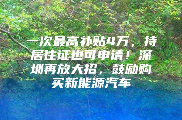 一次最高补贴4万，持居住证也可申请！深圳再放大招，鼓励购买新能源汽车